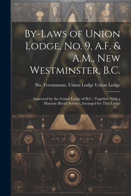 By-laws of Union Lodge, no. 9, A.F. & A.M., New Westminster, B.C.: Approved by the Grand Lodge of B.C.: Together With a Masonic Burial Service, Arrang