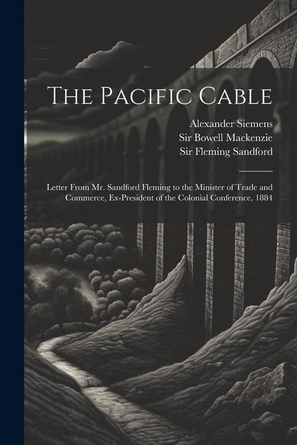 The Pacific Cable: Letter From Mr. Sandford Fleming to the Minister of Trade and Commerce, Ex-President of the Colonial Conference, 1884