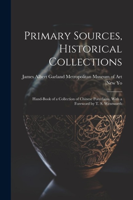 Primary Sources, Historical Collections: Hand-Book of a Collection of Chinese Porcelains, With a Foreword by T. S. Wentworth