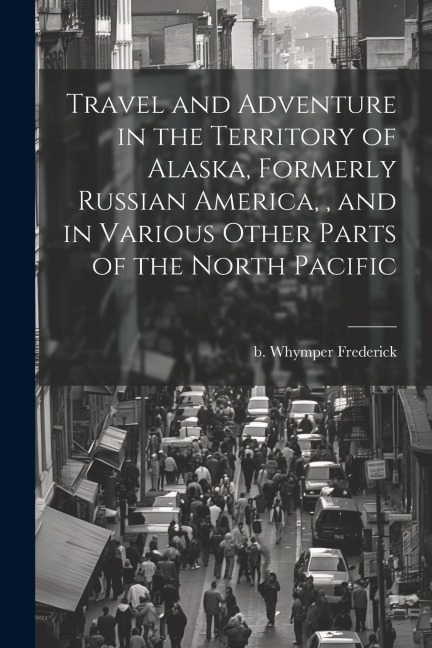 Travel and Adventure in the Territory of Alaska, Formerly Russian America,, and in Various Other Parts of the North Pacific