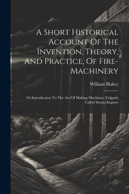A Short Historical Account Of The Invention, Theory, And Practice, Of Fire-machinery: Or Introduction To The Art Of Making Machines, Vulgarly Called Steam-engines
