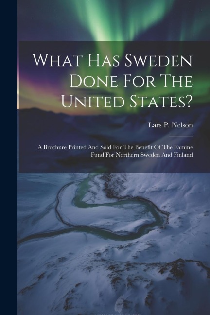 What Has Sweden Done For The United States?: A Brochure Printed And Sold For The Benefit Of The Famine Fund For Northern Sweden And Finland