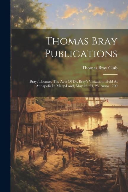 Thomas Bray Publications: Bray, Thomas. The Acts Of Dr. Brays Visitation. Held At Annapolis In Mary-land, May 23, 24, 25. Anno 1700