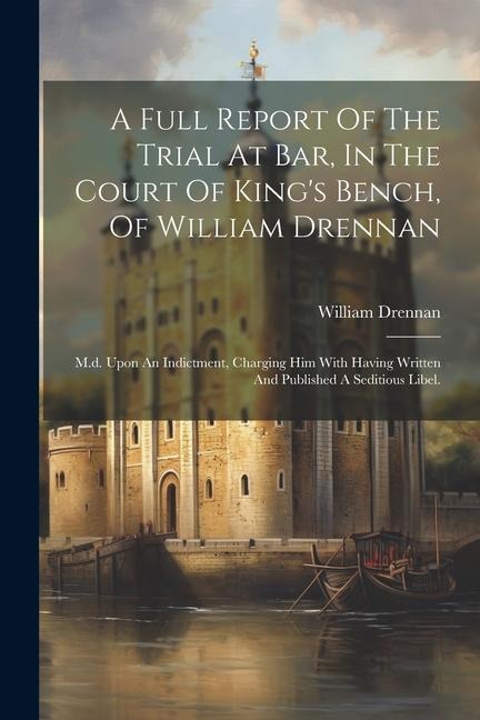 A Full Report Of The Trial At Bar, In The Court Of Kings Bench, Of William Drennan: M.d. Upon An Indictment, Charging Him With Having Written And Pub