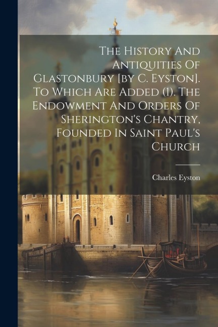 The History And Antiquities Of Glastonbury [by C. Eyston]. To Which Are Added (1). The Endowment And Orders Of Sheringtons Chantry, Founded In Saint