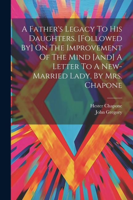 A Fathers Legacy To His Daughters. [followed By] On The Improvement Of The Mind [and] A Letter To A New-married Lady, By Mrs. Chapone