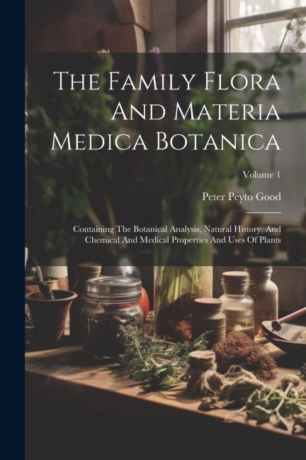 The Family Flora And Materia Medica Botanica: Containing The Botanical Analysis, Natural History, And Chemical And Medical Properties And Uses Of Plants; Volume 1