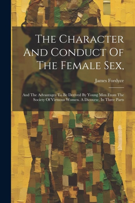 The Character And Conduct Of The Female Sex, And The Advantages To Be Derived By Young Men From The Society Of Virtuous Women. A Dicourse, In Three Parts