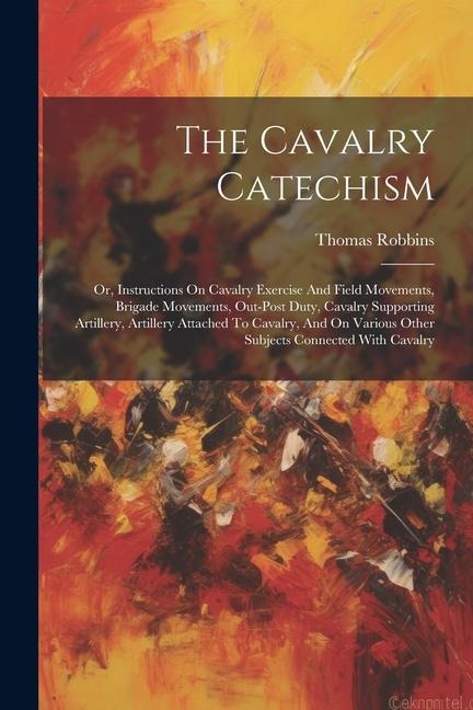 The Cavalry Catechism: Or, Instructions On Cavalry Exercise And Field Movements, Brigade Movements, Out-post Duty, Cavalry Supporting Artille