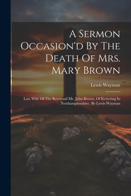 A Sermon Occasiond By The Death Of Mrs. Mary Brown: Late Wife Of The Reverend Mr. John Brown, Of Kettering In Northamptonshire. By Lewis Wayman