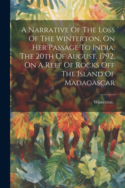 A Narrative Of The Loss Of The Winterton, On Her Passage To India, The 20th Of August, 1792, On A Reef Of Rocks Off The Island Of Madagascar