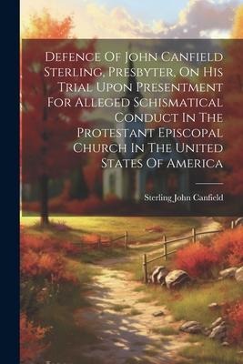 Defence Of John Canfield Sterling, Presbyter, On His Trial Upon Presentment For Alleged Schismatical Conduct In The Protestant Episcopal Church In The