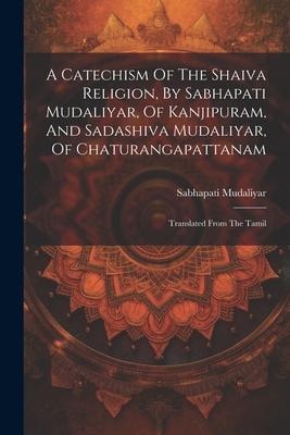 A Catechism Of The Shaiva Religion, By Sabhapati Mudaliyar, Of Kanjipuram, And Sadashiva Mudaliyar, Of Chaturangapattanam: Translated From The Tamil