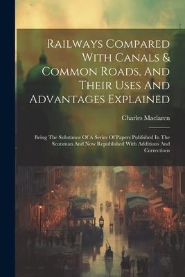 Railways Compared With Canals & Common Roads, And Their Uses And Advantages Explained: Being The Substance Of A Series Of Papers Published In The Scot