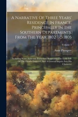 A Narrative Of Three Years Residence In France, Principally In The Southern Departments, From The Year 1802 To 1805: Including Some Authentic Particu