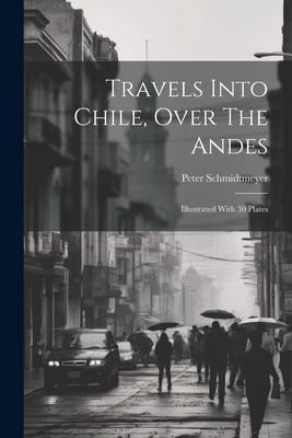 Travels Into Chile, Over The Andes: Illustrated With 30 Plates