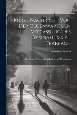 Kurze Nachricht Von Der Gegenwärtigen Verfassung Des Gymnasiums Zu Trarbach: Nebst Dessen Vorigen Schicksalen Und Umständen