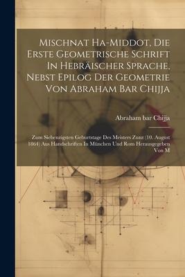 Mischnat Ha-middot, Die Erste Geometrische Schrift In Hebräischer Sprache, Nebst Epilog Der Geometrie Von Abraham Bar Chijja: Zum Siebenzigsten Geburt