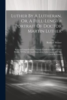 Luther By A Lutheran, Or, A Full-length Portrait Of Doctor Martin Luther: Being A Comprehensive, Though Condensed And Correct History Of The Life And