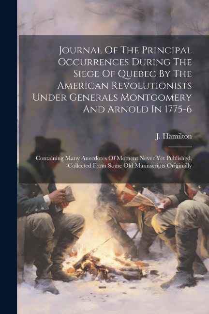 Journal Of The Principal Occurrences During The Siege Of Quebec By The American Revolutionists Under Generals Montgomery And Arnold In 1775-6: Containing Many Anecdotes Of Moment Never Yet Published, Collected From Some Old Manuscripts Originally