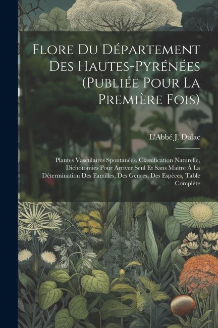 Flore Du Département Des Hautes-pyrénées (publiée Pour La Première Fois): Plantes Vasculaires Spontanées. Classification Naturelle, Dichotomies Pour Arriver Seul Et Sans Maitre À La Détermination Des Familles, Des Genres, Des Espèces, Table Complète