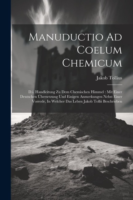 Manuductio Ad Coelum Chemicum: D.i. Handleitung Zu Dem Chemischen Himmel: Mit Einer Deutschen Übersetzung Und Einigen Anmerkungen Nebst Einer Vorrede, In Welcher Das Leben Jakob Tollii Beschrieben