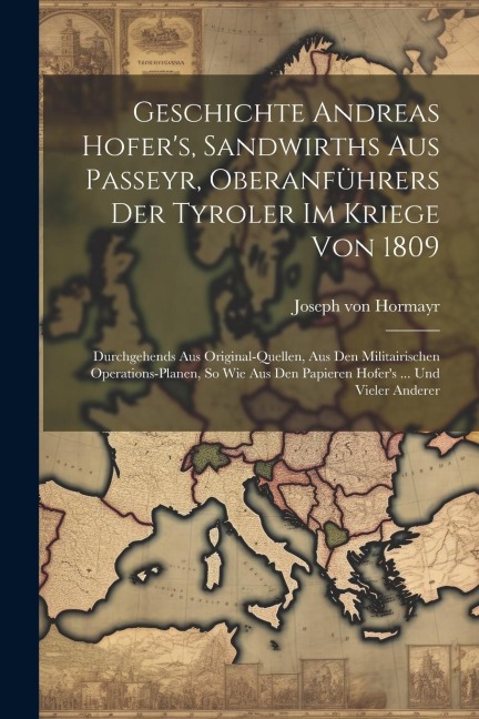 Geschichte Andreas Hofers, Sandwirths Aus Passeyr, Oberanführers Der Tyroler Im Kriege Von 1809: Durchgehends Aus Original-quellen, Aus Den Militairi