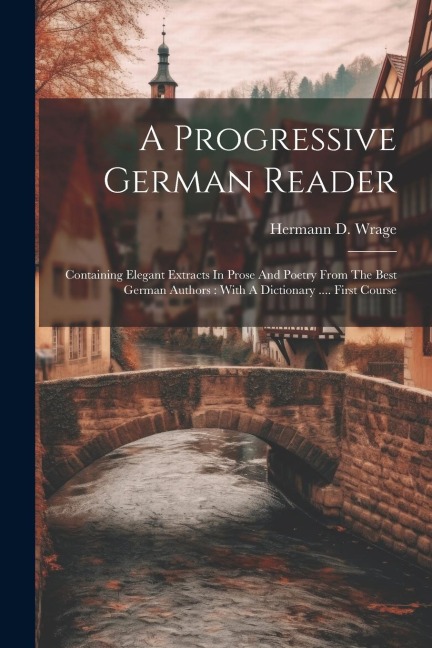 A Progressive German Reader: Containing Elegant Extracts In Prose And Poetry From The Best German Authors: With A Dictionary .... First Course