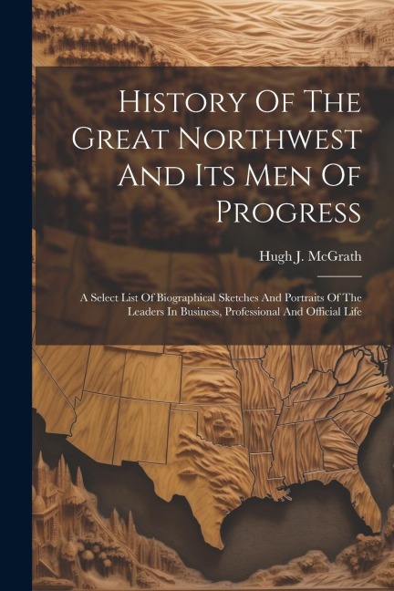 History Of The Great Northwest And Its Men Of Progress: A Select List Of Biographical Sketches And Portraits Of The Leaders In Business, Professional And Official Life