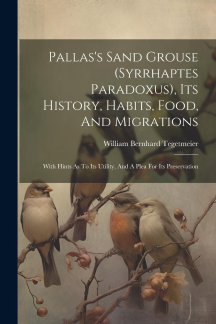 Pallass Sand Grouse (syrrhaptes Paradoxus), Its History, Habits, Food, And Migrations: With Hints As To Its Utility, And A Plea For Its Preservation
