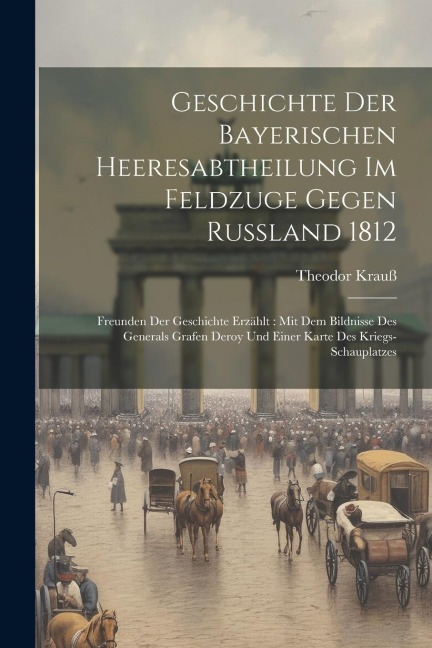 Geschichte Der Bayerischen Heeresabtheilung Im Feldzuge Gegen Rußland 1812: Freunden Der Geschichte Erzählt: Mit Dem Bildnisse Des Generals Grafen Deroy Und Einer Karte Des Kriegs-schauplatzes
