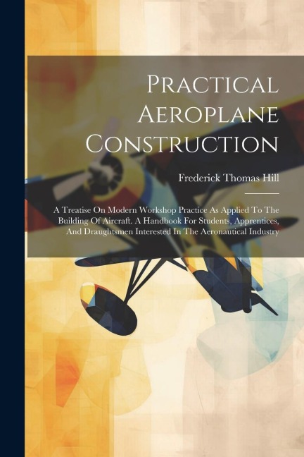 Practical Aeroplane Construction: A Treatise On Modern Workshop Practice As Applied To The Building Of Aircraft. A Handbook For Students, Apprentices, And Draughtsmen Interested In The Aeronautical Industry