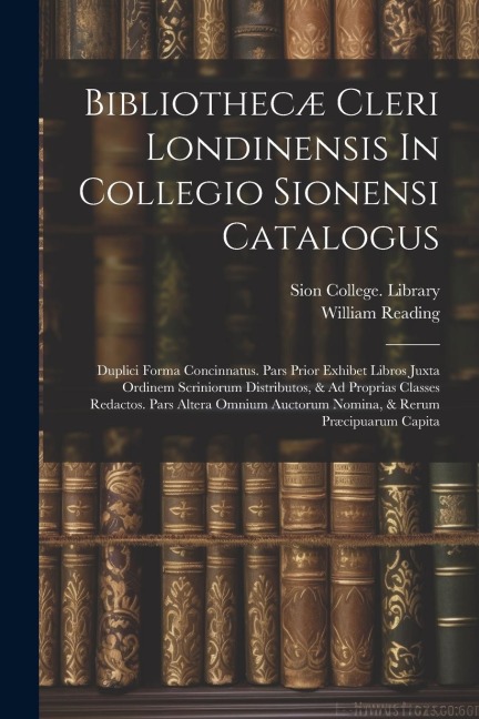 Bibliothecæ Cleri Londinensis In Collegio Sionensi Catalogus: Duplici Forma Concinnatus. Pars Prior Exhibet Libros Juxta Ordinem Scriniorum Distributos, & Ad Proprias Classes Redactos. Pars Altera Omnium Auctorum Nomina, & Rerum Præcipuarum Capita