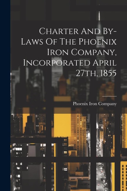 Charter And By-laws Of The Phoenix Iron Company, Incorporated April 27th, 1855