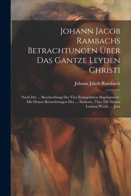 Johann Jacob Rambachs Betrachtungen Über Das Gantze Leyden Christi: Nach Der ... Beschreibung Der Vier Evangelisten Abgehandelt: Mit Denen Betrachtungen Des ... Authoris, Über Die Sieben Letzten Worte, ... Jesu