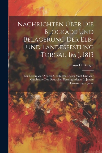 Nachrichten Über Die Blockade Und Belagerung Der Elb- Und Landesfestung Torgau Im J. 1813: Ein Beitrag Zur Neuern Geschichte Dieser Stadt Und Zur Gesc