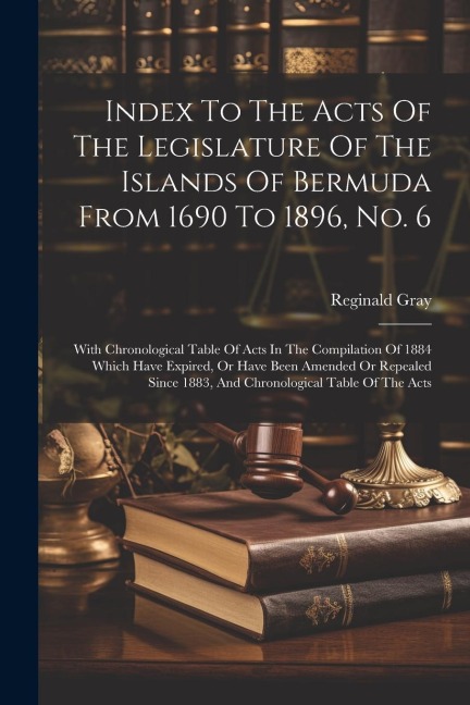 Index To The Acts Of The Legislature Of The Islands Of Bermuda From 1690 To 1896, No. 6: With Chronological Table Of Acts In The Compilation Of 1884 Which Have Expired, Or Have Been Amended Or Repealed Since 1883, And Chronological Table Of The Acts