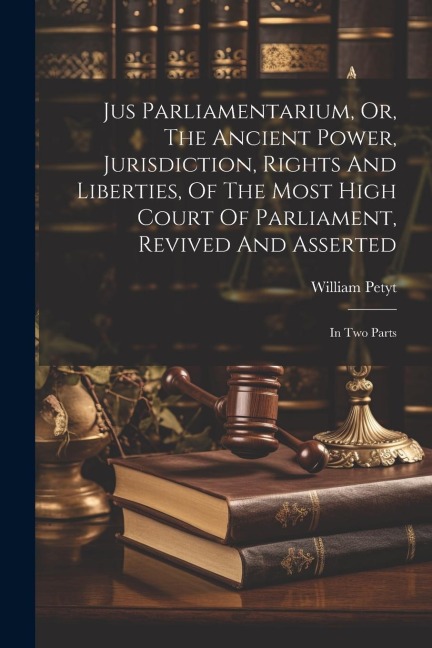 Jus Parliamentarium, Or, The Ancient Power, Jurisdiction, Rights And Liberties, Of The Most High Court Of Parliament, Revived And Asserted: In Two Parts