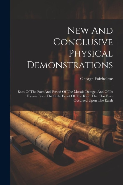 New And Conclusive Physical Demonstrations: Both Of The Fact And Period Of The Mosaic Deluge, And Of Its Having Been The Only Event Of The Kind That H