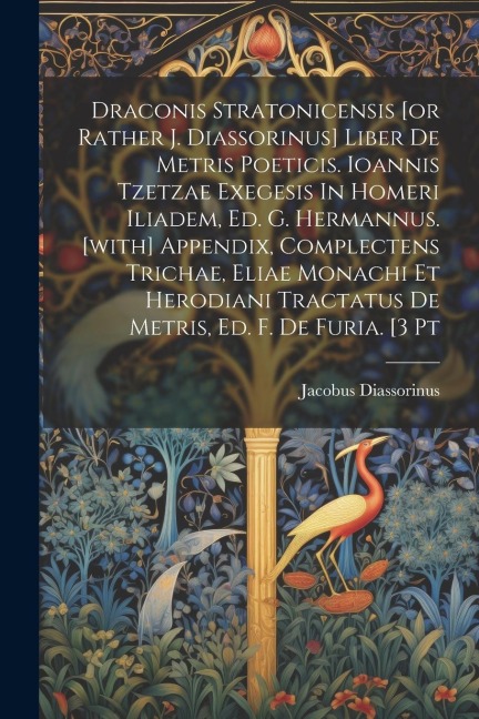 Draconis Stratonicensis [or Rather J. Diassorinus] Liber De Metris Poeticis. Ioannis Tzetzae Exegesis In Homeri Iliadem, Ed. G. Hermannus. [with] Appendix, Complectens Trichae, Eliae Monachi Et Herodiani Tractatus De Metris, Ed. F. De Furia. [3 Pt