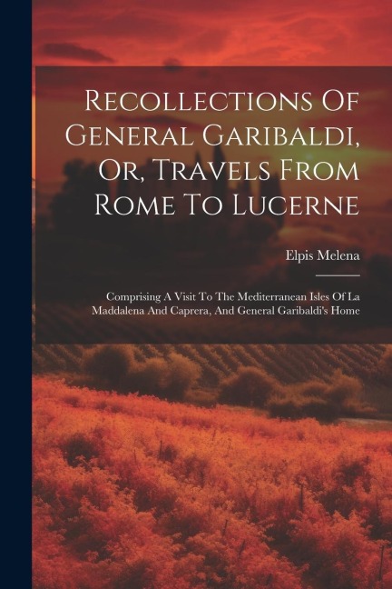 Recollections Of General Garibaldi, Or, Travels From Rome To Lucerne: Comprising A Visit To The Mediterranean Isles Of La Maddalena And Caprera, And General Garibaldi's Home