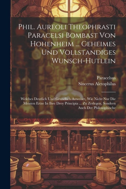 Phil. Aureoli Theophrasti Paracelsi Bombast Von Hohenheim ... Geheimes Und Vollstandiges Wunsch-hutlein: Welches Deutlich Und Grundlich Anweiset, Wie Nicht Nur Die Meisten Ertze In Ihre Drey Principia ... Zu Zerlegen, Sondern Auch Der Philosophische