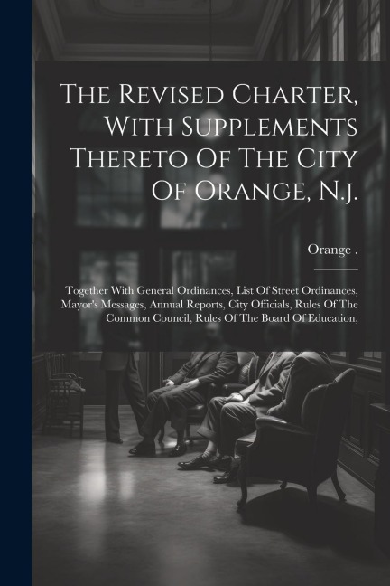 The Revised Charter, With Supplements Thereto Of The City Of Orange, N.j.: Together With General Ordinances, List Of Street Ordinances, Mayors Messages, Annual Reports, City Officials, Rules Of The Common Council, Rules Of The Board Of Education,