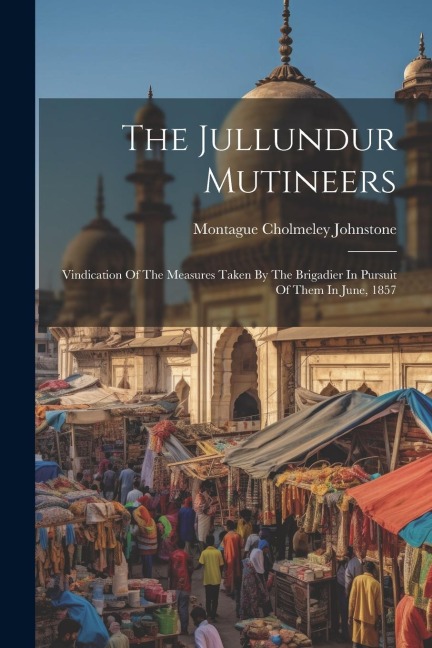 The Jullundur Mutineers: Vindication Of The Measures Taken By The Brigadier In Pursuit Of Them In June, 1857
