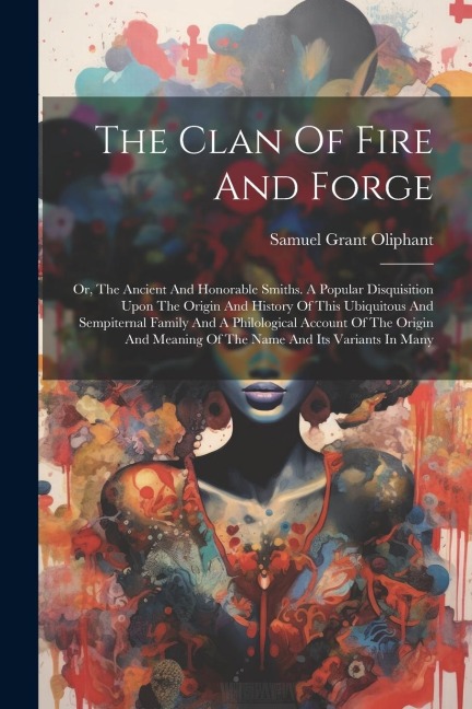 The Clan Of Fire And Forge: Or, The Ancient And Honorable Smiths. A Popular Disquisition Upon The Origin And History Of This Ubiquitous And Sempit