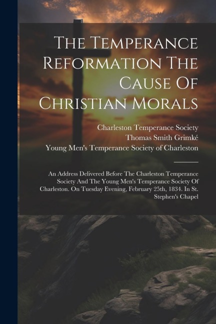 The Temperance Reformation The Cause Of Christian Morals: An Address Delivered Before The Charleston Temperance Society And The Young Mens Temperance Society Of Charleston. On Tuesday Evening, February 25th, 1834. In St. Stephens Chapel