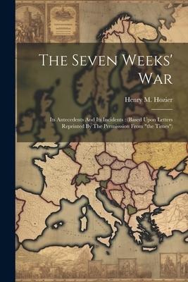 The Seven Weeks War: Its Antecedents And Its Incidents: (based Upon Letters Reprinted By The Permisssion From the Times)