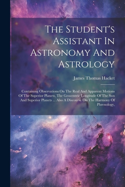The Students Assistant In Astronomy And Astrology: Containing Observations On The Real And Apparent Motions Of The Superior Planets, The Geocentric Longitude Of The Sun And Superior Planets ... Also A Discourse On The Harmony Of Phrenology,