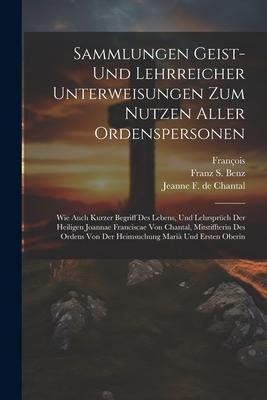 Sammlungen Geist- Und Lehrreicher Unterweisungen Zum Nutzen Aller Ordenspersonen: Wie Auch Kurzer Begriff Des Lebens, Und Lehrsprüch Der Heiligen Joannae Franciscae Von Chantal, Mitstiffterin Des Ordens Von Der Heimsuchung Mariä Und Ersten Oberin