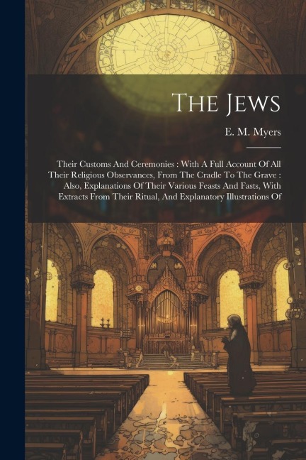 The Jews: Their Customs And Ceremonies: With A Full Account Of All Their Religious Observances, From The Cradle To The Grave: Also, Explanations Of Their Various Feasts And Fasts, With Extracts From Their Ritual, And Explanatory Illustrations Of